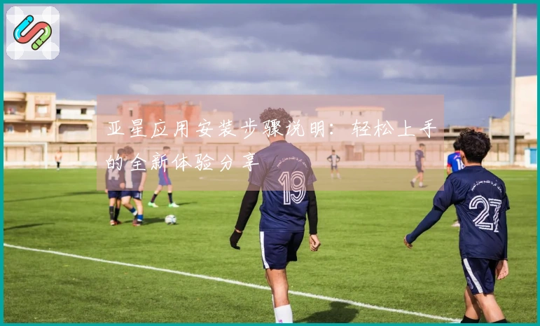 亚星应用安装步骤说明：轻松上手的全新体验分享