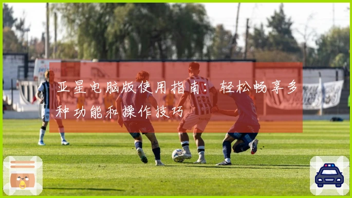 亚星电脑版使用指南：轻松畅享多种功能和操作技巧